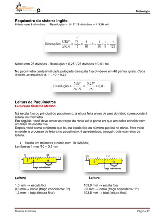 Metrologia
Mundo Mecânico Página 37
Paquímetro do sistema Inglês:
Nônio com 8 divisões - Resolução = 1/16” / 8 divisões = 1/128 pol
Nônio com 25 divisões - Resolução = 0,25” / 25 divisões = 0,01 pol
No paquímetro centesimal cada polegada da escala fixa divide-se em 40 partes iguais. Cada
divisão corresponde a: 1” / 40 = 0,25”
Leitura de Paquímetros
Leitura no Sistema Métrico:
Na escala fixa ou principal do paquímetro, a leitura feita antes do zero do nônio corresponde à
leitura em milímetro.
Em seguida, você deve contar os traços do nônio até o ponto em que um deles coincidir com
um traço da escala fixa.
Depois, você soma o número que leu na escala fixa ao número que leu no nônio. Para você
entender o processo de leitura no paquímetro, é apresentado, a seguir, dois exemplos de
leitura.
 Escala em milímetro e nônio com 10 divisões;
Lembre-se 1 mm /10 = 0,1 mm
Leitura Leitura
1,0 mm → escala fixa 103,0 mm → escala fixa
0,3 mm → nônio (traço coincidente: 3º) 0,5 mm → nônio (traço coincidente: 5º)
1,3 mm → total (leitura final) 103,5 mm → total (leitura final)
 