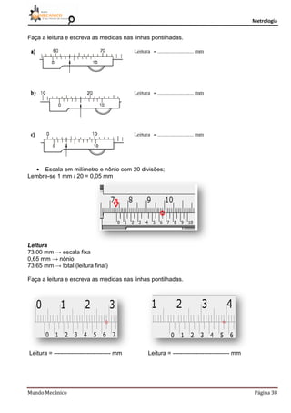 Metrologia
Mundo Mecânico Página 38
Faça a leitura e escreva as medidas nas linhas pontilhadas.
 Escala em milímetro e nônio com 20 divisões;
Lembre-se 1 mm / 20 = 0,05 mm
Leitura
73,00 mm → escala fixa
0,65 mm → nônio
73,65 mm → total (leitura final)
Faça a leitura e escreva as medidas nas linhas pontilhadas.
Leitura = ----------------------------- mm Leitura = ----------------------------- mm
 