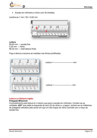 Metrologia
Mundo Mecânico Página 39
 Escala em milímetro e nônio com 50 divisões;
Lembre-se 1 mm / 50 = 0,02 mm
Leitura
68,00 mm → escala fixa
0,32 mm → nônio
68,32 mm → total (leitura final)
Faça a leitura e escreva as medidas nas linhas pontilhadas.
Leitura = ----------------------------- mm
Leitura = --------------------------- mm
Leitura no Sistema Inglês:
Polegada Milesimal:
O procedimento para leitura é o mesmo que para a escala em milímetro. Contam-se as
unidades .025" que estão à esquerda do zero (0) do nônio e, a seguir, somam-se os milésimos
de polegada indicados pelo ponto em que um dos traços do nônio coincide com o traço da
escala fixa.
 