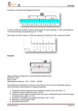Metrologia
Mundo Mecânico Página 41
Conheça a escala fixa da polegada fracionária:
O nônio é divido em 8 partes, portanto cada divisão do nônio equivale a 1/128”, pois dividimos
1/16 (menor divisão da escala fixa) por 8 = 1/128”.
Dois traços do nônio é igual a 2/128, que reduzindo a fração fica 1/64” e assim por diante.
Exemplo:
Agora juntando a escala fixa e o nonio da figura anterior temos:
Escala fixa: 3/16
Nonio: 5/128
Necessitamos adicionar: 3/16” + 5/128” = 29/128”
Para efetuarmos esta leitura no campo ou nas oficinas, fica um pouco complicado quanto a
soma de frações, então adotamos o seguinte esquema:
1- Contamos quantos traços temos na escala fixa (antes do zero do nônio) = 3
2- Verificamos qual a medida do nônio = 5/128
3- Isolamos o ultimo digito do denominador do nônio e multiplicamos pelo numero de traços
da escala fixa ou seja 8 x 3 = 24
4- Somamos o resultado ao numerador do nônio = 24 + 5 = 29
5- Mantemos o denominador (128)
6- Resultado total 29/128”.
 