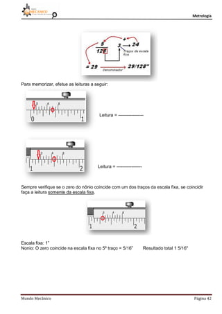 Metrologia
Mundo Mecânico Página 42
Para memorizar, efetue as leituras a seguir:
Leitura = -----------------
Leitura = -----------------
Sempre verifique se o zero do nônio coincide com um dos traços da escala fixa, se coincidir
faça a leitura somente da escala fixa.
Escala fixa: 1”
Nonio: O zero coincide na escala fixa no 5º traço = 5/16” Resultado total 1 5/16"
 