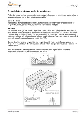 Metrologia
Mundo Mecânico Página 43
Erros de leitura e Conservação do paquímetro:
Todos devem aprender a usar corretamente o paquímetro, quais os possíveis erros de leitura e
quais os cuidados que se deve ter para conservá-lo?
Erros de leitura
Além da falta de habilidade do operador, outros fatores podem provocar erros de leitura no
paquímetro, como, por exemplo, a paralaxe e a pressão de medição.
Paralaxe
Dependendo do ângulo de visão do operador, pode ocorrer o erro por paralaxe, pois devido a
esse ângulo, aparentemente há coincidência entre um traço da escala fixa com outro da móvel.
O cursor onde é gravado o nônio, por razões técnicas de construção, normalmente tem uma
espessura mínima (a), e é posicionado sobre a escala principal. Assim, os traços do nônio (TN)
são mais elevados que os traços da escala fixa (TM).
Colocando o instrumento em posição não perpendicular à vista e estando sobrepostos os
traços TN e TM, cada um dos olhos projeta o traço TN em posição oposta, o que ocasiona um
erro de leitura.
Para não cometer o erro de paralaxe, é aconselhável que se faça a leitura situando o
paquímetro em uma posição perpendicular aos olhos.
 