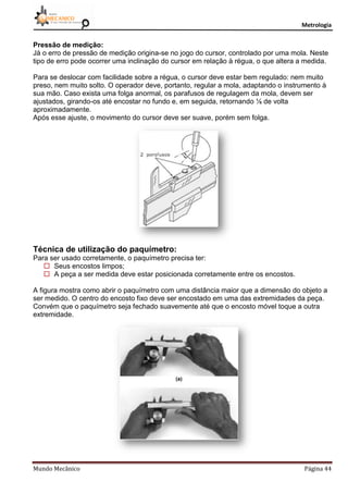 Metrologia
Mundo Mecânico Página 44
Pressão de medição:
Já o erro de pressão de medição origina-se no jogo do cursor, controlado por uma mola. Neste
tipo de erro pode ocorrer uma inclinação do cursor em relação à régua, o que altera a medida.
Para se deslocar com facilidade sobre a régua, o cursor deve estar bem regulado: nem muito
preso, nem muito solto. O operador deve, portanto, regular a mola, adaptando o instrumento à
sua mão. Caso exista uma folga anormal, os parafusos de regulagem da mola, devem ser
ajustados, girando-os até encostar no fundo e, em seguida, retornando ⅛ de volta
aproximadamente.
Após esse ajuste, o movimento do cursor deve ser suave, porém sem folga.
Técnica de utilização do paquímetro:
Para ser usado corretamente, o paquímetro precisa ter:
 Seus encostos limpos;
 A peça a ser medida deve estar posicionada corretamente entre os encostos.
A figura mostra como abrir o paquímetro com uma distância maior que a dimensão do objeto a
ser medido. O centro do encosto fixo deve ser encostado em uma das extremidades da peça.
Convém que o paquímetro seja fechado suavemente até que o encosto móvel toque a outra
extremidade.
 