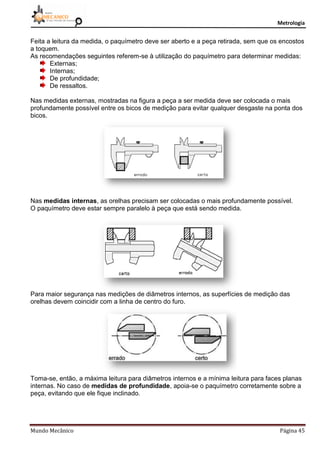 Metrologia
Mundo Mecânico Página 45
Feita a leitura da medida, o paquímetro deve ser aberto e a peça retirada, sem que os encostos
a toquem.
As recomendações seguintes referem-se à utilização do paquímetro para determinar medidas:
Externas;
Internas;
De profundidade;
De ressaltos.
Nas medidas externas, mostradas na figura a peça a ser medida deve ser colocada o mais
profundamente possível entre os bicos de medição para evitar qualquer desgaste na ponta dos
bicos.
Nas medidas internas, as orelhas precisam ser colocadas o mais profundamente possível.
O paquímetro deve estar sempre paralelo à peça que está sendo medida.
Para maior segurança nas medições de diâmetros internos, as superfícies de medição das
orelhas devem coincidir com a linha de centro do furo.
Toma-se, então, a máxima leitura para diâmetros internos e a mínima leitura para faces planas
internas. No caso de medidas de profundidade, apoia-se o paquímetro corretamente sobre a
peça, evitando que ele fique inclinado.
 