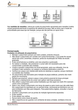 Metrologia
Mundo Mecânico Página 46
Nas medidas de ressaltos, coloca-se a parte do paquímetro apropriada para ressaltos (orelha
móvel) perpendicularmente à superfície de referência da peça. Não se deve usar a haste de
profundidade para esse tipo de medição, porque ela não permite um apoio firme.
Conservação
Cuidados na utilização de paquímetros
 Manejar o paquímetro sempre com todo cuidado, evitando choques.
 Não deixar o paquímetro em contato com outras ferramentas, o que pode lhe causar
danos tais como: arranhões, empenos, perda da visualização da nitidez da escala
graduada.
 Evitar arranhaduras ou entalhes, pois isso prejudica a graduação.
 Ao realizar a medição, não pressionar o cursor além do necessário para não
comprometer a precisão das medidas.
 Limpar e guardar o paquímetro em local apropriado, após sua utilização, livre de
umidade e calor excessivo, em estojos ou similares destinados a esse fim.
 Verificar se a peça a ser medida está isenta de rebarbas ou sujeiras, porque interferem
na exatidão das medidas.
 Os paquímetros são fabricados para medição de peças estáticas, portanto não medir
peças em movimento.
 Sempre que possível, colocar a peça o mais próximo possível do braço principal.
 Não forçar o deslizamento do cursor nem aplicar nele força excessiva.
 Não utilizar o paquímetro para outras finalidades que não sejam de medir (Por exemplo:
usá-lo como compasso).
 Após o uso, limpar o paquímetro com lenço de papel ou pano macio que não solte fiapo.
Se o paquímetro for guardado por um período longo, recomenda-se lubrificá-lo com um
pano embebido com óleo para relojoeiro. Para paquímetros digitais, consultar o manual
do fabricante.
 Guardar o paquímetro com as pontas de medição ligeiramente separadas.
 Evitar quedas.
 Evitar golpes nas orelhas.
 Nunca usá-lo como chave de aperto.
 Não o exponha ao sol, guarde-o em ambiente de baixa umidade, ventilado e livre de
poeira.
 