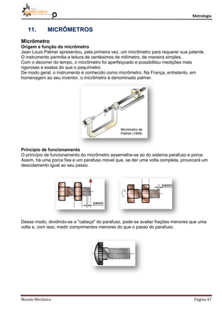 Metrologia
Mundo Mecânico Página 47
11. MICRÔMETROS
Micrômetro
Origem e função do micrômetro
Jean Louis Palmer apresentou, pela primeira vez, um micrômetro para requerer sua patente.
O instrumento permitia a leitura de centésimos de milímetro, de maneira simples.
Com o decorrer do tempo, o micrômetro foi aperfeiçoado e possibilitou medições mais
rigorosas e exatas do que o paquímetro.
De modo geral, o instrumento é conhecido como micrômetro. Na França, entretanto, em
homenagem ao seu inventor, o micrômetro é denominado palmer.
Princípio de funcionamento
O princípio de funcionamento do micrômetro assemelha-se ao do sistema parafuso e porca.
Assim, há uma porca fixa e um parafuso móvel que, se der uma volta completa, provocará um
descolamento igual ao seu passo.
Desse modo, dividindo-se a "cabeça" do parafuso, pode-se avaliar frações menores que uma
volta e, com isso, medir comprimentos menores do que o passo do parafuso.
 