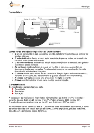 Metrologia
Mundo Mecânico Página 48
Nomenclatura:
Vamos ver os principais componentes de um micrômetro:
 O arco é constituído de aço especial ou fundido, tratado termicamente para eliminar as
tensões internas.
 O isolante térmico, fixado ao arco, evita sua dilatação porque isola a transmissão de
calor das mãos para o instrumento.
 O fuso micrométrico é construído de aço especial temperado e retificado para garantir
exatidão do passo da rosca.
 As pontas de medição tocam a peça a ser medida e, para isso, apresentam-se
rigorosamente planas e paralelas. Em alguns instrumentos, os contatos são de metal
duro, de alta resistência ao desgaste.
 O tambor é onde se localiza a escala centesimal. Ele gira ligado ao fuso micrométrico.
Portanto, a cada volta, seu deslocamento é igual ao passo do fuso micrométrico.
 A catraca ou fricção assegura uma pressão de medição constante.
 A trava permite imobilizar o fuso numa medida predeterminada.
Características
Os micrômetros caracterizam-se pela:
Capacidade;
Resolução;
Aplicação
A capacidade de medição dos micrômetros normalmente é de 25 mm (ou 1"), variando o
tamanho do arco de 25 em 25 mm (ou 1" em 1"). Podem chegar a 2000 mm (ou 80").
A resolução nos micrômetros pode ser de 0,01 mm; 0,001 mm; .001" ou .0001".
No micrômetro de 0 a 25 mm ou de 0 a 1", quando as faces dos contatos estão juntas, a borda
do tambor coincide com o traço zero (0) da bainha. A linha longitudinal, gravada na bainha,
coincide com o zero (0) da escala do tambor.
 