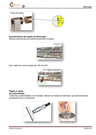 Metrologia
Mundo Mecânico Página 49
Características do projeto de fabricação:
Roscas extra-duras com extrema precisão no passo.
Arco rígido em uma só peça até 150 mm (6").
Tipos e usos:
De profundidade
Conforme a profundidade a ser medida, utilizam-se hastes de extensão, que são fornecidas
juntamente com o micrômetro.
 