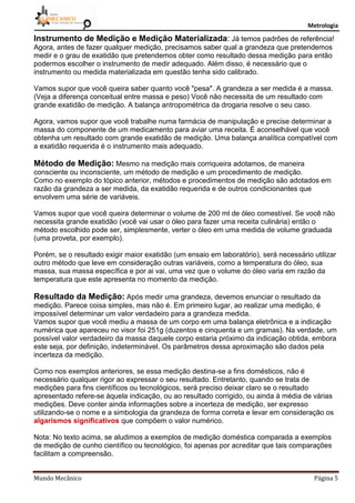 Metrologia
Mundo Mecânico Página 5
Instrumento de Medição e Medição Materializada: Já temos padrões de referência!
Agora, antes de fazer qualquer medição, precisamos saber qual a grandeza que pretendemos
medir e o grau de exatidão que pretendemos obter como resultado dessa medição para então
podermos escolher o instrumento de medir adequado. Além disso, é necessário que o
instrumento ou medida materializada em questão tenha sido calibrado.
Vamos supor que você queira saber quanto você "pesa". A grandeza a ser medida é a massa.
(Veja a diferença conceitual entre massa e peso) Você não necessita de um resultado com
grande exatidão de medição. A balança antropométrica da drogaria resolve o seu caso.
Agora, vamos supor que você trabalhe numa farmácia de manipulação e precise determinar a
massa do componente de um medicamento para aviar uma receita. É aconselhável que você
obtenha um resultado com grande exatidão de medição. Uma balança analítica compatível com
a exatidão requerida é o instrumento mais adequado.
Método de Medição: Mesmo na medição mais corriqueira adotamos, de maneira
consciente ou inconsciente, um método de medição e um procedimento de medição.
Como no exemplo do tópico anterior, métodos e procedimentos de medição são adotados em
razão da grandeza a ser medida, da exatidão requerida e de outros condicionantes que
envolvem uma série de variáveis.
Vamos supor que você queira determinar o volume de 200 ml de óleo comestível. Se você não
necessita grande exatidão (você vai usar o óleo para fazer uma receita culinária) então o
método escolhido pode ser, simplesmente, verter o óleo em uma medida de volume graduada
(uma proveta, por exemplo).
Porém, se o resultado exigir maior exatidão (um ensaio em laboratório), será necessário utilizar
outro método que leve em consideração outras variáveis, como a temperatura do óleo, sua
massa, sua massa específica e por ai vai, uma vez que o volume do óleo varia em razão da
temperatura que este apresenta no momento da medição.
Resultado da Medição: Após medir uma grandeza, devemos enunciar o resultado da
medição. Parece coisa simples, mas não é. Em primeiro lugar, ao realizar uma medição, é
impossível determinar um valor verdadeiro para a grandeza medida.
Vamos supor que você mediu a massa de um corpo em uma balança eletrônica e a indicação
numérica que apareceu no visor foi 251g (duzentos e cinquenta e um gramas). Na verdade, um
possível valor verdadeiro da massa daquele corpo estaria próximo da indicação obtida, embora
este seja, por definição, indeterminável. Os parâmetros dessa aproximação são dados pela
incerteza da medição.
Como nos exemplos anteriores, se essa medição destina-se a fins domésticos, não é
necessário qualquer rigor ao expressar o seu resultado. Entretanto, quando se trata de
medições para fins científicos ou tecnológicos, será preciso deixar claro se o resultado
apresentado refere-se àquela indicação, ou ao resultado corrigido, ou ainda à média de várias
medições. Deve conter ainda informações sobre a incerteza de medição, ser expresso
utilizando-se o nome e a simbologia da grandeza de forma correta e levar em consideração os
algarismos significativos que compõem o valor numérico.
Nota: No texto acima, se aludimos a exemplos de medição doméstica comparada a exemplos
de medição de cunho científico ou tecnológico, foi apenas por acreditar que tais comparações
facilitam a compreensão.
 