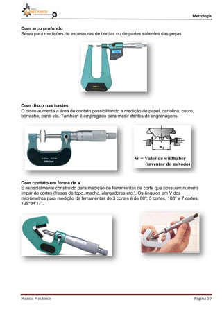 Metrologia
Mundo Mecânico Página 50
Com arco profundo
Serve para medições de espessuras de bordas ou de partes salientes das peças.
Com disco nas hastes
O disco aumenta a área de contato possibilitando a medição de papel, cartolina, couro,
borracha, pano etc. Também é empregado para medir dentes de engrenagens.
Com contato em forma de V
É especialmente construído para medição de ferramentas de corte que possuem número
ímpar de cortes (fresas de topo, macho, alargadores etc.). Os ângulos em V dos
micrômetros para medição de ferramentas de 3 cortes é de 60º; 5 cortes, 108º e 7 cortes,
128º34'17".
 