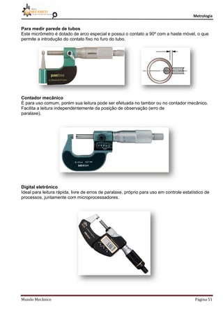 Metrologia
Mundo Mecânico Página 51
Para medir parede de tubos
Este micrômetro é dotado de arco especial e possui o contato a 90º com a haste móvel, o que
permite a introdução do contato fixo no furo do tubo.
Contador mecânico
É para uso comum, porém sua leitura pode ser efetuada no tambor ou no contador mecânico.
Facilita a leitura independentemente da posição de observação (erro de
paralaxe).
Digital eletrônico
Ideal para leitura rápida, livre de erros de paralaxe, próprio para uso em controle estatístico de
processos, juntamente com microprocessadores.
 