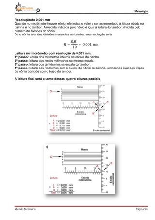 Metrologia
Mundo Mecânico Página 54
Resolução de 0,001 mm
Quando no micrômetro houver nônio, ele indica o valor a ser acrescentado à leitura obtida na
bainha e no tambor. A medida indicada pelo nônio é igual à leitura do tambor, dividida pelo
número de divisões do nônio.
Se o nônio tiver dez divisões marcadas na bainha, sua resolução será
Leitura no micrômetro com resolução de 0,001 mm.
1º passo: leitura dos milímetros inteiros na escala da bainha.
2º passo: leitura dos meios milímetros na mesma escala.
3º passo: leitura dos centésimos na escala do tambor.
4º passo: leitura dos milésimos com o auxílio do nônio da bainha, verificando qual dos traços
do nônio coincide com o traço do tambor.
A leitura final será a soma dessas quatro leituras parciais
 