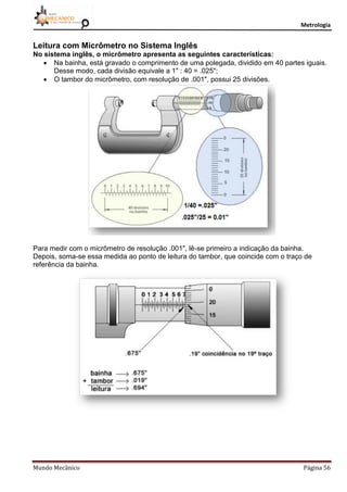 Metrologia
Mundo Mecânico Página 56
Leitura com Micrômetro no Sistema Inglês
No sistema inglês, o micrômetro apresenta as seguintes características:
 Na bainha, está gravado o comprimento de uma polegada, dividido em 40 partes iguais.
Desse modo, cada divisão equivale a 1" : 40 = .025";
 O tambor do micrômetro, com resolução de .001", possui 25 divisões.
Para medir com o micrômetro de resolução .001", lê-se primeiro a indicação da bainha.
Depois, soma-se essa medida ao ponto de leitura do tambor, que coincide com o traço de
referência da bainha.
 