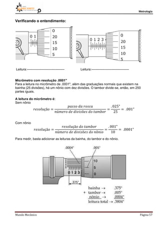 Metrologia
Mundo Mecânico Página 57
Verificando o entendimento:
Leitura:----------------------------------- Leitura:-----------------------------------
Micrômetro com resolução .0001"
Para a leitura no micrômetro de .0001", além das graduações normais que existem na
bainha (25 divisões), há um nônio com dez divisões. O tambor divide-se, então, em 250
partes iguais.
A leitura do micrômetro é:
Sem nônio
Com nônio
Para medir, basta adicionar as leituras da bainha, do tambor e do nônio.
 