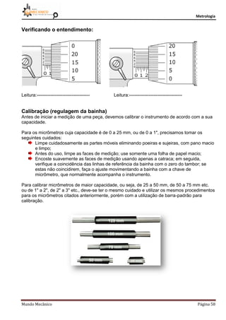 Metrologia
Mundo Mecânico Página 58
Verificando o entendimento:
Leitura:----------------------------------- Leitura:-----------------------------------
Calibração (regulagem da bainha)
Antes de iniciar a medição de uma peça, devemos calibrar o instrumento de acordo com a sua
capacidade.
Para os micrômetros cuja capacidade é de 0 a 25 mm, ou de 0 a 1", precisamos tomar os
seguintes cuidados:
Limpe cuidadosamente as partes móveis eliminando poeiras e sujeiras, com pano macio
e limpo;
Antes do uso, limpe as faces de medição; use somente uma folha de papel macio;
Encoste suavemente as faces de medição usando apenas a catraca; em seguida,
verifique a coincidência das linhas de referência da bainha com o zero do tambor; se
estas não coincidirem, faça o ajuste movimentando a bainha com a chave de
micrômetro, que normalmente acompanha o instrumento.
Para calibrar micrômetros de maior capacidade, ou seja, de 25 a 50 mm, de 50 a 75 mm etc.
ou de 1" a 2", de 2" a 3" etc., deve-se ter o mesmo cuidado e utilizar os mesmos procedimentos
para os micrômetros citados anteriormente, porém com a utilização de barra-padrão para
calibração.
 