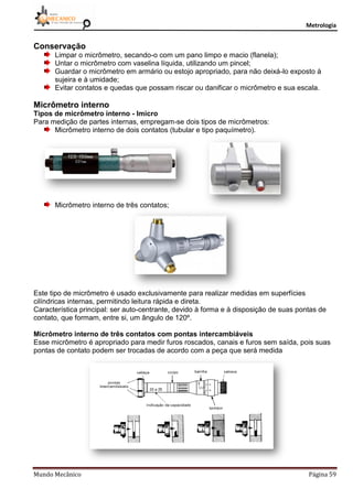 Metrologia
Mundo Mecânico Página 59
Conservação
Limpar o micrômetro, secando-o com um pano limpo e macio (flanela);
Untar o micrômetro com vaselina líquida, utilizando um pincel;
Guardar o micrômetro em armário ou estojo apropriado, para não deixá-lo exposto à
sujeira e à umidade;
Evitar contatos e quedas que possam riscar ou danificar o micrômetro e sua escala.
Micrômetro interno
Tipos de micrômetro interno - Imicro
Para medição de partes internas, empregam-se dois tipos de micrômetros:
Micrômetro interno de dois contatos (tubular e tipo paquímetro).
Micrômetro interno de três contatos;
Este tipo de micrômetro é usado exclusivamente para realizar medidas em superfícies
cilíndricas internas, permitindo leitura rápida e direta.
Característica principal: ser auto-centrante, devido à forma e à disposição de suas pontas de
contato, que formam, entre si, um ângulo de 120º.
Micrômetro interno de três contatos com pontas intercambiáveis
Esse micrômetro é apropriado para medir furos roscados, canais e furos sem saída, pois suas
pontas de contato podem ser trocadas de acordo com a peça que será medida
 