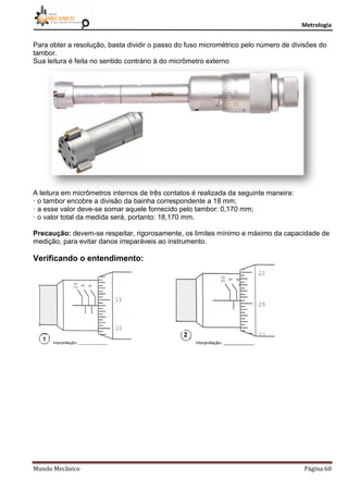 Metrologia
Mundo Mecânico Página 60
Para obter a resolução, basta dividir o passo do fuso micrométrico pelo número de divisões do
tambor.
Sua leitura é feita no sentido contrário à do micrômetro externo
A leitura em micrômetros internos de três contatos é realizada da seguinte maneira:
· o tambor encobre a divisão da bainha correspondente a 18 mm;
· a esse valor deve-se somar aquele fornecido pelo tambor: 0,170 mm;
· o valor total da medida será, portanto: 18,170 mm.
Precaução: devem-se respeitar, rigorosamente, os limites mínimo e máximo da capacidade de
medição, para evitar danos irreparáveis ao instrumento.
Verificando o entendimento:
 