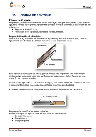 Metrologia
Mundo Mecânico Página 61
12. RÉGUAS DE CONTROLE
Réguas de Controle
Réguas de controle são instrumentos para a verificação de superfícies planas, construídas de
aço, ferro fundido ou de granito. Apresentam diversas formas e tamanhos, e classificam-se em
dois grupos:
 Réguas de fios retificados;
 Réguas de faces lapidadas, retificadas ou rasqueteadas.
Réguas de fio retificado (biselada)
Construída de aço-carbono, em forma de faca (biselada), temperada e retificada, com o fio
ligeiramente arredondado. É utilizada na verificação de superfícies planas
Para verificar a planicidade de uma superfície, coloca-se a régua com o fio retificado em
contato suave sobre essa superfície, verificando se há passagem de luz. Repete-se essa
operação em diversas posições.
Construída de aço-carbono, em forma de triângulo, com canais côncavos no centro e em todo
o comprimento de cada face temperada, retificada e com fios arredondados.
É utilizada na verificação de superfícies planas, onde não se pode utilizar a Biselada
Réguas de faces retificadas ou rasqueteadas
Existem três tipos de régua com faces retificadas ou rasqueteadas:
 De superfície plana;
 Paralela plana;
 Triangular plana.
 