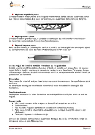 Metrologia
Mundo Mecânico Página 62
Régua de superfície plana
Confeccionada de ferro fundido, é usada para determinar as partes altas de superfícies planas
que vão ser rasqueteadas. É o caso, por exemplo, das superfícies de barramento de torno.
Régua paralela plana
Confeccionada de granito negro, é utilizada na verificação do alinhamento ou retilineidade
de máquinas ou dispositivos. Possui duas faces lapidadas.
Régua triangular plana
Feita de ferro fundido, é utilizada para verificar a planeza de duas superfícies em ângulo agudo
ou o empenamento do bloco do motor. Pode ter ângulo de 45º ou de 60º.
Uso da régua de controle de faces retificadas ou rasqueteadas
Coloca-se uma substância sobre a face que entrará em contato com a superfície. No caso de
peças de ferro fundido, usa-se uma camada de zarcão ou azul da prússia. Para peças de aço,
utiliza-se negro de fumo. Ao deslizá-la em vários sentidos, sem pressioná-la, a tinta indicará os
pontos altos da superfície.
Dimensões
Sempre que for possível, a régua deve ter um comprimento maior que o da superfície que será
verificada.
As dimensões das réguas encontradas no comércio estão indicadas nos catálogos dos
fabricantes.
Condições de uso
Verifique se as arestas ou faces de controle estão em perfeitas condições, antes de usar as
réguas.
Conservação
 Não pressionar nem atritar a régua de fios retificados contra a superfície;
 Evitar choques;
 Não manter a régua de controle em contato com outros instrumentos;
 Após o uso, limpá-la e lubrificá-la adequadamente (a régua de granito não deve ser
lubrificada);
 Guardar a régua de controle em estojo;
Em caso de oxidação (ferrugem) nas superfícies da régua de aço ou ferro fundido, limpá-las
com pedra-pomes e óleo. Não usar lixa.
 