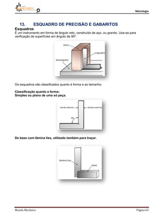 Metrologia
Mundo Mecânico Página 63
13. ESQUADRO DE PRECISÃO E GABARITOS
Esquadros
É um instrumento em forma de ângulo reto, construído de aço, ou granito. Usa-se para
verificação de superfícies em ângulo de 90º.
Os esquadros são classificados quanto à forma e ao tamanho.
Classificação quanto a forma:
Simples ou plano de uma só peça.
De base com lâmina lisa, utilizado também para traçar.
 