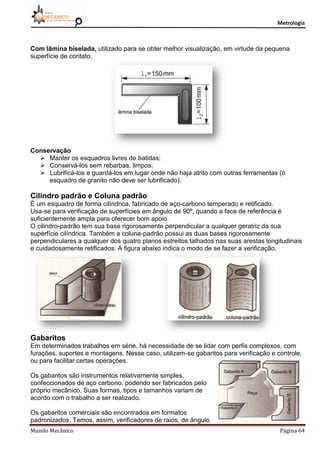 Metrologia
Mundo Mecânico Página 64
Com lâmina biselada, utilizado para se obter melhor visualização, em virtude da pequena
superfície de contato.
Conservação
 Manter os esquadros livres de batidas;
 Conservá-los sem rebarbas, limpos;
 Lubrificá-los e guardá-los em lugar onde não haja atrito com outras ferramentas (o
esquadro de granito não deve ser lubrificado).
Cilindro padrão e Coluna padrão
É um esquadro de forma cilíndrica, fabricado de aço-carbono temperado e retificado.
Usa-se para verificação de superfícies em ângulo de 90º, quando a face de referência é
suficientemente ampla para oferecer bom apoio.
O cilindro-padrão tem sua base rigorosamente perpendicular a qualquer geratriz da sua
superfície cilíndrica. Também a coluna-padrão possui as duas bases rigorosamente
perpendiculares a qualquer dos quatro planos estreitos talhados nas suas arestas longitudinais
e cuidadosamente retificados. A figura abaixo indica o modo de se fazer a verificação.
Gabaritos
Em determinados trabalhos em série, há necessidade de se lidar com perfis complexos, com
furações, suportes e montagens. Nesse caso, utilizam-se gabaritos para verificação e controle,
ou para facilitar certas operações.
Os gabaritos são instrumentos relativamente simples,
confeccionados de aço carbono, podendo ser fabricados pelo
próprio mecânico. Suas formas, tipos e tamanhos variam de
acordo com o trabalho a ser realizado.
Os gabaritos comerciais são encontrados em formatos
padronizados. Temos, assim, verificadores de raios, de ângulo
 