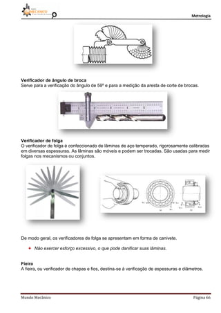 Metrologia
Mundo Mecânico Página 66
Verificador de ângulo de broca
Serve para a verificação do ângulo de 59º e para a medição da aresta de corte de brocas.
Verificador de folga
O verificador de folga é confeccionado de lâminas de aço temperado, rigorosamente calibradas
em diversas espessuras. As lâminas são móveis e podem ser trocadas. São usadas para medir
folgas nos mecanismos ou conjuntos.
De modo geral, os verificadores de folga se apresentam em forma de canivete.
 Não exercer esforço excessivo, o que pode danificar suas lâminas.
Fieira
A fieira, ou verificador de chapas e fios, destina-se à verificação de espessuras e diâmetros.
 