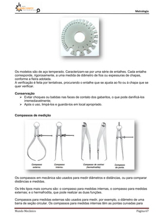 Metrologia
Mundo Mecânico Página 67
Os modelos são de aço temperado. Caracterizam-se por uma série de entalhes. Cada entalhe
corresponde, rigorosamente, a uma medida de diâmetro de fios ou espessuras de chapas,
conforme a fieira adotada.
A verificação é feita por tentativas, procurando o entalhe que se ajusta ao fio ou à chapa que se
quer verificar.
Conservação
 Evitar choques ou batidas nas faces de contato dos gabaritos, o que pode danificá-los
irremediavelmente;
 Após o uso, limpá-los e guardá-los em local apropriado.
Compassos de medição
Os compassos em mecânica são usados para medir diâmetros e distâncias, ou para comparar
distâncias e medidas.
Os três tipos mais comuns são: o compasso para medidas internas, o compasso para medidas
externas; e o hermafrodita, que pode realizar as duas funções.
Compassos para medidas externas são usados para medir, por exemplo, o diâmetro de uma
barra de seção circular. Os compassos para medidas internas têm as pontas curvadas para
 