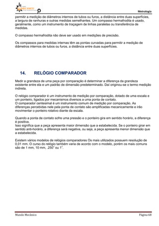 Metrologia
Mundo Mecânico Página 68
permitir a medição de diâmetros internos de tubos ou furos, a distância entre duas superfícies,
a largura de ranhuras e outras medidas semelhantes. Um compasso hermafrodita é usado,
geralmente, como um instrumento de traçagem de linhas paralelas ou transferência de
medidas.
O compasso hermafrodita não deve ser usado em medições de precisão.
Os compassos para medidas internas têm as pontas curvadas para permitir a medição de
diâmetros internos de tubos ou furos, a distância entre duas superfícies.
14. RELÓGIO COMPARADOR
Medir a grandeza de uma peça por comparação é determinar a diferença da grandeza
existente entre ela e um padrão de dimensão predeterminado. Daí originou-se o termo medição
indireta.
O relógio comparador é um instrumento de medição por comparação, dotado de uma escala e
um ponteiro, ligados por mecanismos diversos a uma ponta de contato.
O comparador centesimal é um instrumento comum de medição por comparação. As
diferenças percebidas nele pela ponta de contato são amplificadas mecanicamente e irão
movimentar o ponteiro rotativo diante da escala.
Quando a ponta de contato sofre uma pressão e o ponteiro gira em sentido horário, a diferença
é positiva.
Isso significa que a peça apresenta maior dimensão que a estabelecida. Se o ponteiro girar em
sentido anti-horário, a diferença será negativa, ou seja, a peça apresenta menor dimensão que
a estabelecida.
Existem vários modelos de relógios comparadores Os mais utilizados possuem resolução de
0,01 mm. O curso do relógio também varia de acordo com o modelo, porém os mais comuns
são de 1 mm, 10 mm, .250” ou 1”.
 