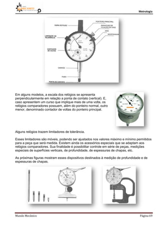 Metrologia
Mundo Mecânico Página 69
Em alguns modelos, a escala dos relógios se apresenta
perpendicularmente em relação a ponta de contato (vertical). E,
caso apresentem um curso que implique mais de uma volta, os
relógios comparadores possuem, além do ponteiro normal, outro
menor, denominado contador de voltas do ponteiro principal.
Alguns relógios trazem limitadores de tolerância.
Esses limitadores são móveis, podendo ser ajustados nos valores máximo e mínimo permitidos
para a peça que será medida. Existem ainda os acessórios especiais que se adaptam aos
relógios comparadores. Sua finalidade é possibilitar controle em série de peças, medições
especiais de superfícies verticais, de profundidade, de espessuras de chapas, etc.
As próximas figuras mostram esses dispositivos destinados à medição de profundidade e de
espessuras de chapas.
 
