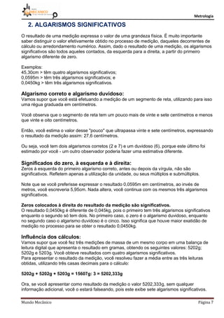 Metrologia
Mundo Mecânico Página 7
2. ALGARISMOS SIGNIFICATIVOS
O resultado de uma medição expressa o valor de uma grandeza física. É muito importante
saber distinguir o valor efetivamente obtido no processo de medição, daqueles decorrentes de
cálculo ou arredondamento numérico. Assim, dado o resultado de uma medição, os algarismos
significativos são todos aqueles contados, da esquerda para a direita, a partir do primeiro
algarismo diferente de zero.
Exemplos:
45,30cm > têm quatro algarismos significativos;
0,0595m > têm três algarismos significativos; e
0,0450kg > têm três algarismos significativos.
Algarismo correto e algarismo duvidoso:
Vamos supor que você está efetuando a medição de um segmento de reta, utilizando para isso
uma régua graduada em centímetros.
Você observa que o segmento de reta tem um pouco mais de vinte e sete centímetros e menos
que vinte e oito centímetros.
Então, você estima o valor desse "pouco" que ultrapassa vinte e sete centímetros, expressando
o resultado da medição assim: 27,6 centímetros.
Ou seja, você tem dois algarismos corretos (2 e 7) e um duvidoso (6), porque este último foi
estimado por você - um outro observador poderia fazer uma estimativa diferente.
Significados do zero, à esquerda e à direita:
Zeros à esquerda do primeiro algarismo correto, antes ou depois da vírgula, não são
significativos. Refletem apenas a utilização da unidade, ou seus múltiplos e submúltiplos.
Note que se você preferisse expressar o resultado 0,0595m em centímetros, ao invés de
metros, você escreveria 5,95cm. Nada altera, você continua com os mesmos três algarismos
significativos.
Zeros colocados à direita do resultado da medição são significativos.
O resultado 0,0450kg é diferente de 0,045kg, pois o primeiro tem três algarismos significativos
enquanto o segundo só tem dois. No primeiro caso, o zero é o algarismo duvidoso, enquanto
no segundo caso o algarismo duvidoso é o cinco. Isso significa que houve maior exatidão de
medição no processo para se obter o resultado 0,0450kg.
Influência dos cálculos:
Vamos supor que você fez três medições de massa de um mesmo corpo em uma balança de
leitura digital que apresenta o resultado em gramas, obtendo os seguintes valores: 5202g;
5202g e 5203g. Você obteve resultados com quatro algarismos significativos.
Para apresentar o resultado da medição, você resolveu fazer a média entre as três leituras
obtidas, utilizando três casas decimais para o cálculo:
5202g + 5202g + 5203g = 15607g: 3 = 5202,333g
Ora, se você apresentar como resultado da medição o valor 5202,333g, sem qualquer
informação adicional, você o estará falseando, pois este exibe sete algarismos significativos.
 