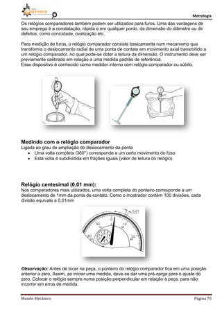 Metrologia
Mundo Mecânico Página 70
Os relógios comparadores também podem ser utilizados para furos. Uma das vantagens de
seu emprego é a constatação, rápida e em qualquer ponto, da dimensão do diâmetro ou de
defeitos, como conicidade, ovalização etc.
Para medição de furos, o relógio comparador consiste basicamente num mecanismo que
transforma o deslocamento radial de uma ponta de contato em movimento axial transmitido a
um relógio comparador, no qual pode-se obter a leitura da dimensão. O instrumento deve ser
previamente calibrado em relação a uma medida padrão de referência.
Esse dispositivo é conhecido como medidor interno com relógio comparador ou súbito.
Medindo com o relógio comparador
Ligada ao grau de ampliação do deslocamento da ponta
 Uma volta completa (360°) corresponde a um certo movimento do fuso
 Esta volta é subdividida em frações iguais (valor de leitura do relógio)
Relógio centesimal (0,01 mm):
Nos comparadores mais utilizados, uma volta completa do ponteiro corresponde a um
deslocamento de 1mm da ponta de contato. Como o mostrador contém 100 divisões, cada
divisão equivale a 0,01mm
Observação: Antes de tocar na peça, o ponteiro do relógio comparador fica em uma posição
anterior a zero. Assim, ao iniciar uma medida, deve-se dar uma pré-carga para o ajuste do
zero. Colocar o relógio sempre numa posição perpendicular em relação à peça, para não
incorrer em erros de medida.
 