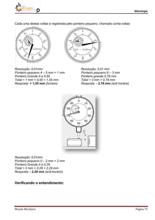 Metrologia
Mundo Mecânico Página 72
Cada uma destas voltas é registrada pelo ponteiro pequeno, chamado conta-voltas
Resolução: 0,01mm Resolução: 0,01 mm
Ponteiro pequeno 4 – 5 mm = 1 mm Ponteiro pequeno 6 – 3 mm
Ponteiro Grande 0 a 0,55 Ponteiro grande 0,78 mm
Total = 1 mm + 0,55 = 1,55 mm Total = 3 mm + 0,78 mm
Resposta: + 1,55 mm (horário) Resposta: - 3,78 mm (anti horário)
Resolução: 0,01mm
Ponteiro pequeno 0 – 2 mm = 2 mm
Ponteiro Grande 0 a 0,29
Total = 2 mm + 0,29 = 2,29 mm
Resposta: - 2,29 mm (anti-horário)
Verificando o entendimento:
 