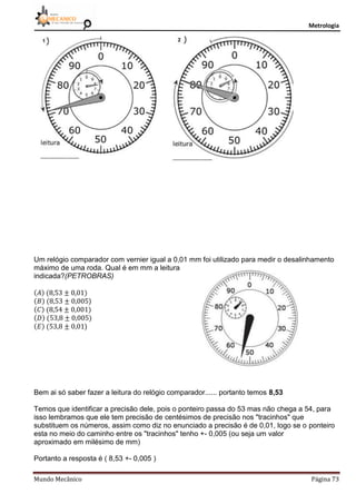Metrologia
Mundo Mecânico Página 73
Um relógio comparador com vernier igual a 0,01 mm foi utilizado para medir o desalinhamento
máximo de uma roda. Qual é em mm a leitura
indicada?(PETROBRAS)
)
)
Bem ai só saber fazer a leitura do relógio comparador...... portanto temos 8,53
Temos que identificar a precisão dele, pois o ponteiro passa do 53 mas não chega a 54, para
isso lembramos que ele tem precisão de centésimos de precisão nos "tracinhos" que
substituem os números, assim como diz no enunciado a precisão é de 0,01, logo se o ponteiro
esta no meio do caminho entre os "tracinhos" tenho +- 0,005 (ou seja um valor
aproximado em milésimo de mm)
Portanto a resposta é ( 8,53 +- 0,005 )
 