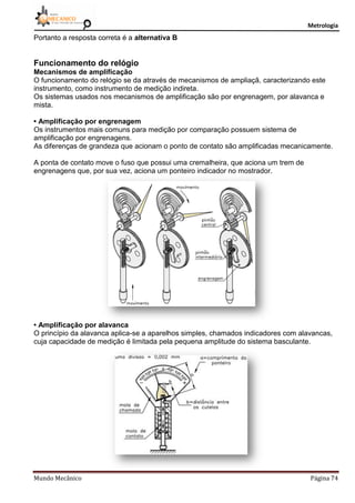 Metrologia
Mundo Mecânico Página 74
Portanto a resposta correta é a alternativa B
Funcionamento do relógio
Mecanismos de amplificação
O funcionamento do relógio se da através de mecanismos de ampliaçã, caracterizando este
instrumento, como instrumento de medição indireta.
Os sistemas usados nos mecanismos de amplificação são por engrenagem, por alavanca e
mista.
• Amplificação por engrenagem
Os instrumentos mais comuns para medição por comparação possuem sistema de
amplificação por engrenagens.
As diferenças de grandeza que acionam o ponto de contato são amplificadas mecanicamente.
A ponta de contato move o fuso que possui uma cremalheira, que aciona um trem de
engrenagens que, por sua vez, aciona um ponteiro indicador no mostrador.
• Amplificação por alavanca
O princípio da alavanca aplica-se a aparelhos simples, chamados indicadores com alavancas,
cuja capacidade de medição é limitada pela pequena amplitude do sistema basculante.
 