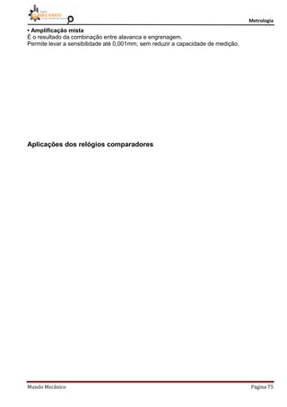 Metrologia
Mundo Mecânico Página 75
• Amplificação mista
É o resultado da combinação entre alavanca e engrenagem.
Permite levar a sensibilidade até 0,001mm, sem reduzir a capacidade de medição.
Aplicações dos relógios comparadores
 