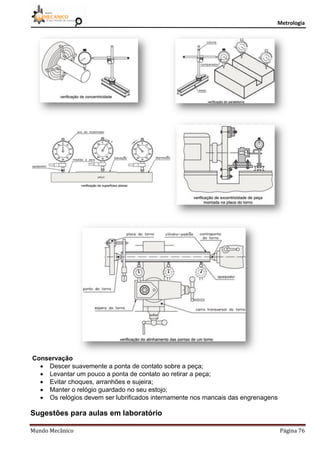 Metrologia
Mundo Mecânico Página 76
Conservação
 Descer suavemente a ponta de contato sobre a peça;
 Levantar um pouco a ponta de contato ao retirar a peça;
 Evitar choques, arranhões e sujeira;
 Manter o relógio guardado no seu estojo;
 Os relógios devem ser lubrificados internamente nos mancais das engrenagens
Sugestões para aulas em laboratório
 