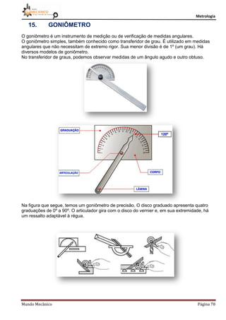 Metrologia
Mundo Mecânico Página 78
15. GONIÔMETRO
O goniômetro é um instrumento de medição ou de verificação de medidas angulares.
O goniômetro simples, também conhecido como transferidor de grau. É utilizado em medidas
angulares que não necessitam de extremo rigor. Sua menor divisão é de 1º (um grau). Há
diversos modelos de goniômetro.
No transferidor de graus, podemos observar medidas de um ângulo agudo e outro obtuso.
Na figura que segue, temos um goniômetro de precisão. O disco graduado apresenta quatro
graduações de 0º a 90º. O articulador gira com o disco do vernier e, em sua extremidade, há
um ressalto adaptável à régua.
 