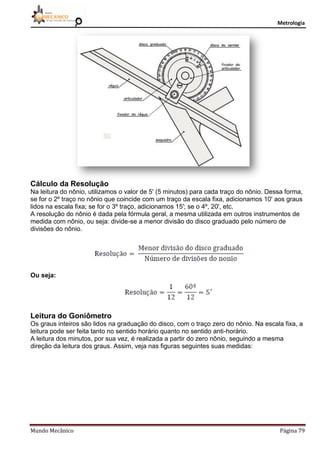 Metrologia
Mundo Mecânico Página 79
Cálculo da Resolução
Na leitura do nônio, utilizamos o valor de 5' (5 minutos) para cada traço do nônio. Dessa forma,
se for o 2º traço no nônio que coincide com um traço da escala fixa, adicionamos 10' aos graus
lidos na escala fixa; se for o 3º traço, adicionamos 15'; se o 4º, 20', etc.
A resolução do nônio é dada pela fórmula geral, a mesma utilizada em outros instrumentos de
medida com nônio, ou seja: divide-se a menor divisão do disco graduado pelo número de
divisões do nônio.
Ou seja:
Leitura do Goniômetro
Os graus inteiros são lidos na graduação do disco, com o traço zero do nônio. Na escala fixa, a
leitura pode ser feita tanto no sentido horário quanto no sentido anti-horário.
A leitura dos minutos, por sua vez, é realizada a partir do zero nônio, seguindo a mesma
direção da leitura dos graus. Assim, veja nas figuras seguintes suas medidas:
 