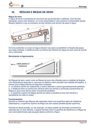 Metrologia
Mundo Mecânico Página 81
16. RÉGUAS E MESAS DE SENO
Régua de seno
A régua de seno é constituída de uma barra de aço temperado e retificado. Com formato
retangular, possui dois rebaixos: um numa extremidade e outro próximo à extremidade oposta.
Nesses rebaixos é que se encaixam os dois cilindros que servem de apoio à régua.
Os furos existentes no corpo da régua reduzem seu peso e possibilitam a fixação das peças
que serão medidas. A distância entre os centros dos cilindros da régua de seno varia de acordo
com o fabricante.
Recordando a trigonometria:
As Réguas de seno, assim como as Mesas de seno são utilizadas para a medição de ângulos
com resolução de segundos e, para que se obtenha maior precisão nas medidas de ângulos, é
preciso que a Régua atenda as seguintes condições:
a - os cilindros devem ter exatamente o mesmo diâmetro e serem geometricamente perfeitos;
b - a distância entre os centros dos cilindros deve ser precisa e conhecida (comprimento da
Régua) e seus eixos devem estar mutuamente paralelos;
c - a superfície superior da Régua deverá ser plana e paralela ao eixo dos cilindros e
equidistante de cada um deles.
Funcionamento
Quando os cilindros das Réguas são colocados sobre uma superfície plana de referência
(desempeno), a superfície superior da Régua de seno estará paralela àquela superfície.
Partindo-se desta posição, se, por exemplo, um bloco padrão de dimensão conhecida for
colocado sob um dos cilindros, o ângulo formado entre a superfície de referência e a Régua de
seno será determinado pela equação abaixo conforme a figura:
 