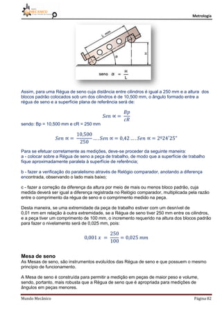 Metrologia
Mundo Mecânico Página 82
Assim, para uma Régua de seno cuja distância entre cilindros é igual a 250 mm e a altura dos
blocos padrão colocados sob um dos cilindros é de 10,500 mm, o ângulo formado entre a
régua de seno e a superfície plana de referência será de:
sendo: Bp = 10,500 mm e cR = 250 mm
Para se efetuar corretamente as medições, deve-se proceder da seguinte maneira:
a - colocar sobre a Régua de seno a peça de trabalho, de modo que a superfície de trabalho
fique aproximadamente paralela à superfície de referência;
b - fazer a verificação do paralelismo através de Relógio comparador, anotando a diferença
encontrada, observando o lado mais baixo;
c - fazer a correção da diferença da altura por meio de mais ou menos bloco padrão, cuja
medida deverá ser igual a diferença registrada no Relógio comparador, multiplicada pela razão
entre o comprimento da régua de seno e o comprimento medido na peça.
Desta maneira, se uma extremidade da peça de trabalho estiver com um desnível de
0,01 mm em relação à outra extremidade, se a Régua de seno tiver 250 mm entre os cilindros,
e a peça tiver um comprimento de 100 mm, o incremento requerido na altura dos blocos padrão
para fazer o nivelamento será de 0,025 mm, pois:
Mesa de seno
As Mesas de seno, são instrumentos evoluídos das Régua de seno e que possuem o mesmo
princípio de funcionamento.
A Mesa de seno é construída para permitir a medição em peças de maior peso e volume,
sendo, portanto, mais robusta que a Régua de seno que é apropriada para medições de
ângulos em peças menores.
 