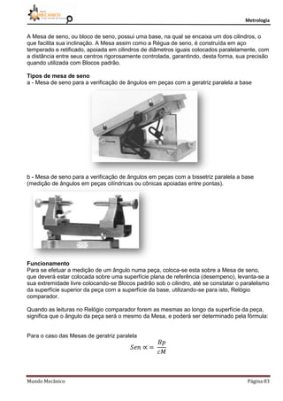 Metrologia
Mundo Mecânico Página 83
A Mesa de seno, ou bloco de seno, possui uma base, na qual se encaixa um dos cilindros, o
que facilita sua inclinação. A Mesa assim como a Régua de seno, é construída em aço
temperado e retificado, apoiada em cilindros de diâmetros iguais colocados paralelamente, com
a distância entre seus centros rigorosamente controlada, garantindo, desta forma, sua precisão
quando utilizada com Blocos padrão.
Tipos de mesa de seno
a - Mesa de seno para a verificação de ângulos em peças com a geratriz paralela a base
b - Mesa de seno para a verificação de ângulos em peças com a bissetriz paralela a base
(medição de ângulos em peças cilíndricas ou cônicas apoiadas entre pontas).
Funcionamento
Para se efetuar a medição de um ângulo numa peça, coloca-se esta sobre a Mesa de seno,
que deverá estar colocada sobre uma superfície plana de referência (desempeno), levanta-se a
sua extremidade livre colocando-se Blocos padrão sob o cilindro, até se constatar o paralelismo
da superfície superior da peça com a superfície da base, utilizando-se para isto, Relógio
comparador.
Quando as leituras no Relógio comparador forem as mesmas ao longo da superfície da peça,
significa que o ângulo da peça será o mesmo da Mesa, e poderá ser determinado pela fórmula:
Para o caso das Mesas de geratriz paralela
 