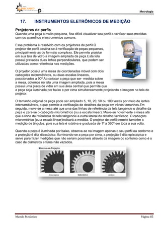 Metrologia
Mundo Mecânico Página 85
17. INSTRUMENTOS ELETRÔNICOS DE MEDIÇÃO
Projetores de perfis
Quando uma peça é muito pequena, fica difícil visualizar seu perfil e verificar suas medidas
com os aparelhos e instrumentos comuns.
Esse problema é resolvido com os projetores de perfil.O
projetor de perfil destina-se à verificação de peças pequenas,
principalmente as de formato complexo. Ele permite projetar
em sua tela de vidro a imagem ampliada da peça.Esta tela
possui gravadas duas linhas perpendiculares, que podem ser
utilizadas como referência nas medições.
O projetor possui uma mesa de coordenadas móvel com dois
cabeçotes micrométricos, ou duas escalas lineares,
posicionados a 90º.Ao colocar a peça que ser· medida sobre
a mesa, obtemos na tela uma imagem ampliada, pois a mesa
possui uma placa de vidro em sua área central que permite que
a peça seja iluminada por baixo e por cima simultaneamente,projetando a imagem na tela do
projetor.
O tamanho original da peça pode ser ampliado 5, 10, 20, 50 ou 100 vezes por meio de lentes
intercambiáveis, o que permite a verificação de detalhes da peça em vários tamanhos.Em
seguida, move-se a mesa até que uma das linhas de referência da tela tangencie o detalhe da
peça e zera-se o cabeçote micrométrico (ou a escala linear). Move-se novamente a mesa até
que a linha de referência da tela tangencie a outra lateral do detalhe verificado. O cabeçote
micrométrico (ou a escala linear)indicará a medida. O projetor de perfil permite também a
medição de ângulos, pois sua tela é rotativa e graduada de 1º a 360º em toda a sua volta.
Quando a peça é iluminada por baixo, observa-se na imagem apenas o seu perfil ou contorno e
a projeção é dita diascópica. Iluminando-se a peça por cima, a projeção é dita episcópica e
serve para fazer medições que não seriam possíveis através da imagem do contorno como é o
caso de diâmetros e furos não vazados.
 