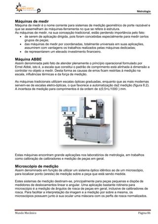 Metrologia
Mundo Mecânico Página 86
Máquinas de medir
Máquina de medir é o nome corrente para sistemas de medição geométrico de porte razoável e
que se assemelham às máquinas-ferramenta no que se refere à estrutura.
As máquinas de medir, na sua concepção tradicional, estão perdendo importância pelo fato:
 de serem de aplicação dirigida, pois foram concebidas especialmente para medir certos
grupos de peças;
 das máquinas de medir por coordenadas, totalmente universais em suas aplicações,
assumirem com vantagens os trabalhos realizados pelas máquinas dedicadas;
 de representarem um elevado investimento financeiro.
Máquina ABBE
Assim denominada pelo fato de atender plenamente o princípio operacional formulado por
Ernst Abbé, isto é, a escala que constitui o padrão de comprimento está alinhada à dimensão a
controlar no objeto a medir. Desta forma as causas de erros ficam restritas à medição na
escala, influências térmicas e da força de medição.
As máquinas tradicionais utilizam escalas ópticas graduadas, enquanto que as mais modernas
servem-se de escalas eletro-ópticas, o que favorece a automatização da2 medição (figura 8.2).
A incerteza de medição para comprimentos é da ordem de ±(0,5+L/1000 ) mm.
Estas máquinas encontram grande aplicações nos laboratórios de metrologia, em trabalhos
como calibração de calibradores e medição de peças em geral.
Microscópio de medição
Assim denominado em função de utilizar um sistema óptico idêntico ao de um microscópio,
para localizar ponto (aresta) de medição sobre a peça que está sendo medida.
Estes sistemas de medição destinam-se, principalmente para peças pequenas e dispõe de
medidores de deslocamentos linear e angular. Uma aplicação bastante rotineira para
microscópio é a medição de ângulos de rosca de peças em geral, inclusive de calibradores de
rosca. Para facilitar a interpretação da imagem e a medição por sobre a mesma, os
microscópios possuem junto à sua ocular uma máscara com os perfis de rosca normalizados.
 
