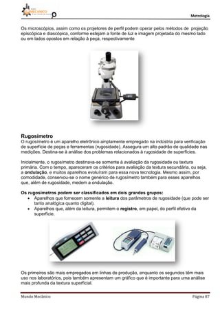 Metrologia
Mundo Mecânico Página 87
Os microscópios, assim como os projetores de perfil podem operar pelos métodos de projeção
episcópica e diascópica, conforme estejam a fonte de luz e imagem projetada do mesmo lado
ou em lados opostos em relação à peça, respectivamente
Rugosímetro
O rugosímetro é um aparelho eletrônico amplamente empregado na indústria para verificação
de superfície de peças e ferramentas (rugosidade). Assegura um alto padrão de qualidade nas
medições. Destina-se à análise dos problemas relacionados à rugosidade de superfícies.
Inicialmente, o rugosímetro destinava-se somente à avaliação da rugosidade ou textura
primária. Com o tempo, apareceram os critérios para avaliação da textura secundária, ou seja,
a ondulação, e muitos aparelhos evoluíram para essa nova tecnologia. Mesmo assim, por
comodidade, conservou-se o nome genérico de rugosímetro também para esses aparelhos
que, além de rugosidade, medem a ondulação.
Os rugosímetros podem ser classificados em dois grandes grupos:
 Aparelhos que fornecem somente a leitura dos parâmetros de rugosidade (que pode ser
tanto analógica quanto digital).
 Aparelhos que, além da leitura, permitem o registro, em papel, do perfil efetivo da
superfície.
Os primeiros são mais empregados em linhas de produção, enquanto os segundos têm mais
uso nos laboratórios, pois também apresentam um gráfico que é importante para uma análise
mais profunda da textura superficial.
 