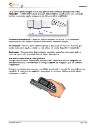 Metrologia
Mundo Mecânico Página 88
Os aparelhos para avaliação da textura superficial são compostos das seguintes partes:
Apalpador - Também chamado de "pick-up", desliza sobre a superfície que será verificada,
levando os sinais da agulha apalpadora, de diamante, até o amplificador.
Unidade de acionamento - Desloca o apalpador sobre a superfície, numa velocidade
constante e por uma distância desejável, mantendo-o na mesma direção.
Amplificador - Contém a parte eletrônica principal, dotada de um indicador de leitura que
recebe os sinais da agulha, amplia-os, e os calcula em função do parâmetro escolhido.
Registrador - É um acessório do amplificador (em certos casos fica incorporado a ele) e
fornece a reprodução, em papel, do corte efetivo da superfície.
Processo da determinação da rugosidade
Esse processo consiste, basicamente, em percorrer a rugosidade com um apalpador de
formato normalizado, acompanhado de uma guia (patim) em relação ao qual ele se move
verticalmente.
Enquanto o apalpador acompanha a rugosidade, a guia (patim) acompanha as ondulações da
superfície. O movimento da agulha é transformado em impulsos elétricos e registrado no
mostrador e no gráfico.
 