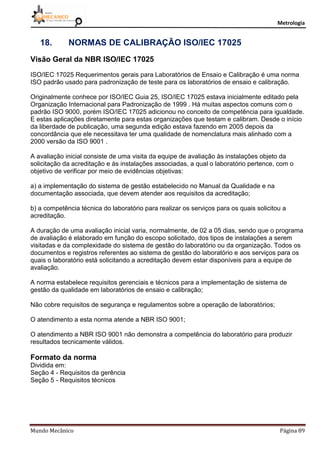 Metrologia
Mundo Mecânico Página 89
18. NORMAS DE CALIBRAÇÃO ISO/IEC 17025
Visão Geral da NBR ISO/IEC 17025
ISO/IEC 17025 Requerimentos gerais para Laboratórios de Ensaio e Calibração é uma norma
ISO padrão usado para padronização de teste para os laboratórios de ensaio e calibração.
Originalmente conhece por ISO/IEC Guia 25, ISO/IEC 17025 estava inicialmente editado pela
Organização Internacional para Padronização de 1999 . Há muitas aspectos comuns com o
padrão ISO 9000, porém ISO/IEC 17025 adicionou no conceito de competência para igualdade.
E estas aplicações diretamente para estas organizações que testam e calibram. Desde o início
da liberdade de publicação, uma segunda edição estava fazendo em 2005 depois da
concordância que ele necessitava ter uma qualidade de nomenclatura mais alinhado com a
2000 versão da ISO 9001 .
A avaliação inicial consiste de uma visita da equipe de avaliação às instalações objeto da
solicitação da acreditação e às instalações associadas, a qual o laboratório pertence, com o
objetivo de verificar por meio de evidências objetivas:
a) a implementação do sistema de gestão estabelecido no Manual da Qualidade e na
documentação associada, que devem atender aos requisitos da acreditação;
b) a competência técnica do laboratório para realizar os serviços para os quais solicitou a
acreditação.
A duração de uma avaliação inicial varia, normalmente, de 02 a 05 dias, sendo que o programa
de avaliação é elaborado em função do escopo solicitado, dos tipos de instalações a serem
visitadas e da complexidade do sistema de gestão do laboratório ou da organização. Todos os
documentos e registros referentes ao sistema de gestão do laboratório e aos serviços para os
quais o laboratório está solicitando a acreditação devem estar disponíveis para a equipe de
avaliação.
A norma estabelece requisitos gerenciais e técnicos para a implementação de sistema de
gestão da qualidade em laboratórios de ensaio e calibração;
Não cobre requisitos de segurança e regulamentos sobre a operação de laboratórios;
O atendimento a esta norma atende a NBR ISO 9001;
O atendimento a NBR ISO 9001 não demonstra a competência do laboratório para produzir
resultados tecnicamente válidos.
Formato da norma
Dividida em:
Seção 4 - Requisitos da gerência
Seção 5 - Requisitos técnicos
 