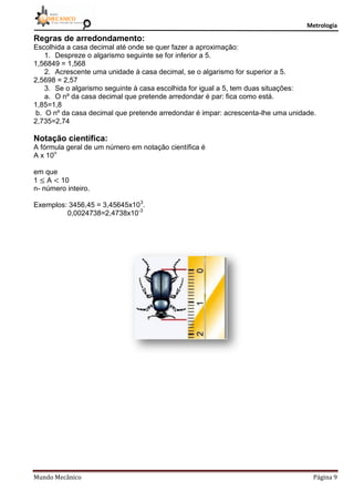 Metrologia
Mundo Mecânico Página 9
Regras de arredondamento:
Escolhida a casa decimal até onde se quer fazer a aproximação:
1. Despreze o algarismo seguinte se for inferior a 5.
1,56849 = 1,568
2. Acrescente uma unidade à casa decimal, se o algarismo for superior a 5.
2,5698 = 2,57
3. Se o algarismo seguinte à casa escolhida for igual a 5, tem duas situações:
a. O nº da casa decimal que pretende arredondar é par: fica como está.
1,85=1,8
b. O nº da casa decimal que pretende arredondar é impar: acrescenta-lhe uma unidade.
2,735=2,74
Notação científica:
A fórmula geral de um número em notação científica é
A x 10n
em que
1 A 10
n- número inteiro.
Exemplos: 3456,45 = 3,45645x103
.
0,0024738=2,4738x10-3
 