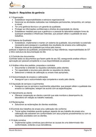 Metrologia
Mundo Mecânico Página 90
Seção 4 - Requisitos da gerência
4.1 Organização
 Estabelecer responsabilidades e estrutura organizacional;
 Gerenciar as atividades realizadas nas instalações permanentes, temporária, em campo
e móvel;
 Ter uma gerência técnica e um gerente da qualidade;
 Proteger as informações confidenciais e direitos de propriedade do cliente;
 Estabelecer medidas para que a gerência e o pessoal do laboratório estejam livres de
quaisquer pressões e influências indevidas, que possam afetar a qualidade de seus
trabalhos.
4.2 Sistema da Qualidade
 Estabelecer, implementar e manter um sistema da qualidade, documentado na extensão
necessária para assegurar a qualidade dos resultados de ensaios e/ou calibrações;
 Elaborar manual da qualidade que inclua pelo menos:
políticas e objetivos da qualidade, procedimentos ou faça referência, responsabilidades do GT
e GQ e estrutura da documentação do SQ.
4.3 Controle dos documentos
Controlar todos os documentos que fazem parte de seu SQ, assegurando analise crítica e
aprovação por pessoal competente e a sua disponibilidade ao pessoal.
4.4 Análise critica dos pedidos, propostas e contratos
 Documentar e entender os requisitos solicitados pelos clientes;
 Ter capacidade e recursos para atender os requisitos do cliente;
 Selecionar o método de calibração ou ensaio mais apropriado.
4.5 Subcontratação de ensaios e calibrações
 Assegurar que o subcontratado seja competente e aceito pelo cliente.
4.6 Aquisição de serviços e suprimentos
 Assegurar que os serviços e suprimentos adquiridos, que possam afetar a qualidade dos
ensaios ou calibrações, estejam de acordo com as especificações.
4.7 Atendimento ao cliente
 Oferecer cooperação ao cliente e permitir que este monitore o desempenho do
laboratório em relação ao trabalho realizado.
4.8 Reclamações
 Solucionar as reclamações de clientes recebidas.
4.9Controle dos trabalhos de ensaio e/ou calibração não conforme
 Tomar ações imediatas quando qualquer aspecto de seu trabalho de ensaio e/ou
calibração não estiverem em conformidade com seus próprios procedimentos ou com os
requisitos acordados com os clientes.
4.10 Ação corretiva
 Implementar ações corretivas para eliminar as causas de uma determinada não-
conformidade, evitando a sua reincidência.
 