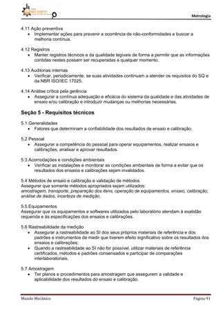 Metrologia
Mundo Mecânico Página 91
4.11 Ação preventiva
 Implementar ações para prevenir a ocorrência de não-conformidades e buscar a
melhoria contínua.
4.12 Registros
 Manter registros técnicos e da qualidade legíveis de forma a permitir que as informações
contidas nestes possam ser recuperadas a qualquer momento.
4.13 Auditorias internas
 Verificar, periodicamente, se suas atividades continuam a atender os requisitos do SQ e
da NBR ISO/IEC 17025.
4.14 Análise crítica pela gerência
 Assegurar a contínua adequação e eficácia do sistema da qualidade e das atividades de
ensaio e/ou calibração e introduzir mudanças ou melhorias necessárias.
Seção 5 - Requisitos técnicos
5.1 Generalidades
 Fatores que determinam a confiabilidade dos resultados de ensaio e calibração.
5.2 Pessoal
 Assegurar a competência do pessoal para operar equipamentos, realizar ensaios e
calibrações, analisar e aprovar resultados.
5.3 Acomodações e condições ambientais
 Verificar as instalações e monitorar as condições ambientais de forma a evitar que os
resultados dos ensaios e calibrações sejam invalidados.
5.4 Métodos de ensaio e calibração e validação de métodos
Assegurar que somente métodos apropriados sejam utilizados:
amostragem, transporte, preparação dos itens, operação de equipamentos, ensaio, calibração,
análise de dados, incerteza de medição.
5.5 Equipamentos
Assegurar que os equipamentos e softwares utilizados pelo laboratório atendam à exatidão
requerida e às especificações dos ensaios e calibrações.
5.6 Rastreabilidade da medição
 Assegurar a rastreabilidade ao SI dos seus próprios materiais de referência e dos
padrões e instrumentos de medir que tiverem efeito significativo sobre os resultados dos
ensaios e calibrações;
 Quando a rastreabilidade ao SI não for possível, utilizar materiais de referência
certificados, métodos e padrões consensados e participar de comparações
interlaboratoriais.
5.7 Amostragem
 Ter planos e procedimentos para amostragem que assegurem a validade e
aplicabilidade dos resultados do ensaio e calibração.
 