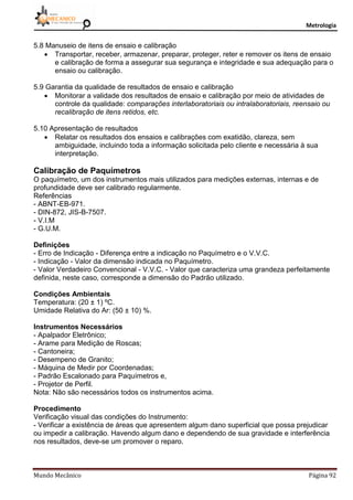 Metrologia
Mundo Mecânico Página 92
5.8 Manuseio de itens de ensaio e calibração
 Transportar, receber, armazenar, preparar, proteger, reter e remover os itens de ensaio
e calibração de forma a assegurar sua segurança e integridade e sua adequação para o
ensaio ou calibração.
5.9 Garantia da qualidade de resultados de ensaio e calibração
 Monitorar a validade dos resultados de ensaio e calibração por meio de atividades de
controle da qualidade: comparações interlaboratoriais ou intralaboratoriais, reensaio ou
recalibração de itens retidos, etc.
5.10 Apresentação de resultados
 Relatar os resultados dos ensaios e calibrações com exatidão, clareza, sem
ambiguidade, incluindo toda a informação solicitada pelo cliente e necessária à sua
interpretação.
Calibração de Paquímetros
O paquímetro, um dos instrumentos mais utilizados para medições externas, internas e de
profundidade deve ser calibrado regularmente.
Referências
- ABNT-EB-971.
- DIN-872, JIS-B-7507.
- V.I.M
- G.U.M.
Definições
- Erro de Indicação - Diferença entre a indicação no Paquímetro e o V.V.C.
- Indicação - Valor da dimensão indicada no Paquímetro.
- Valor Verdadeiro Convencional - V.V.C. - Valor que caracteriza uma grandeza perfeitamente
definida, neste caso, corresponde a dimensão do Padrão utilizado.
Condições Ambientais
Temperatura: (20 ± 1) ºC.
Umidade Relativa do Ar: (50 ± 10) %.
Instrumentos Necessários
- Apalpador Eletrônico;
- Arame para Medição de Roscas;
- Cantoneira;
- Desempeno de Granito;
- Máquina de Medir por Coordenadas;
- Padrão Escalonado para Paquímetros e,
- Projetor de Perfil.
Nota: Não são necessários todos os instrumentos acima.
Procedimento
Verificação visual das condições do Instrumento:
- Verificar a existência de áreas que apresentem algum dano superficial que possa prejudicar
ou impedir a calibração. Havendo algum dano e dependendo de sua gravidade e interferência
nos resultados, deve-se um promover o reparo.
 